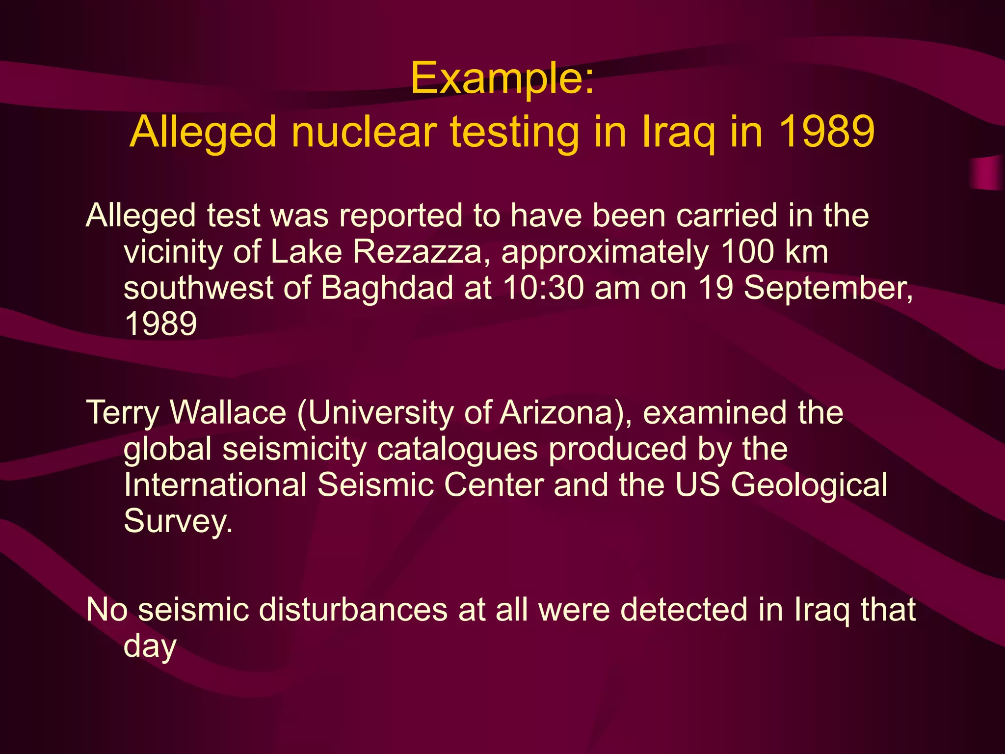 Example:
Alleged nuclear testing in Iraq in 1989
Alleged test was reported to have been carried in the
vicinity of Lake Rezazza, approximately 100 km
southwest of Baghdad at 10:30 am on 19 September,
1989
Terry Wallace (University of Arizona), examined the
global seismicity catalogues produced by the
International Seismic Center and the US Geological
Survey.
No seismic disturbances at all were detected in Iraq that
day
 