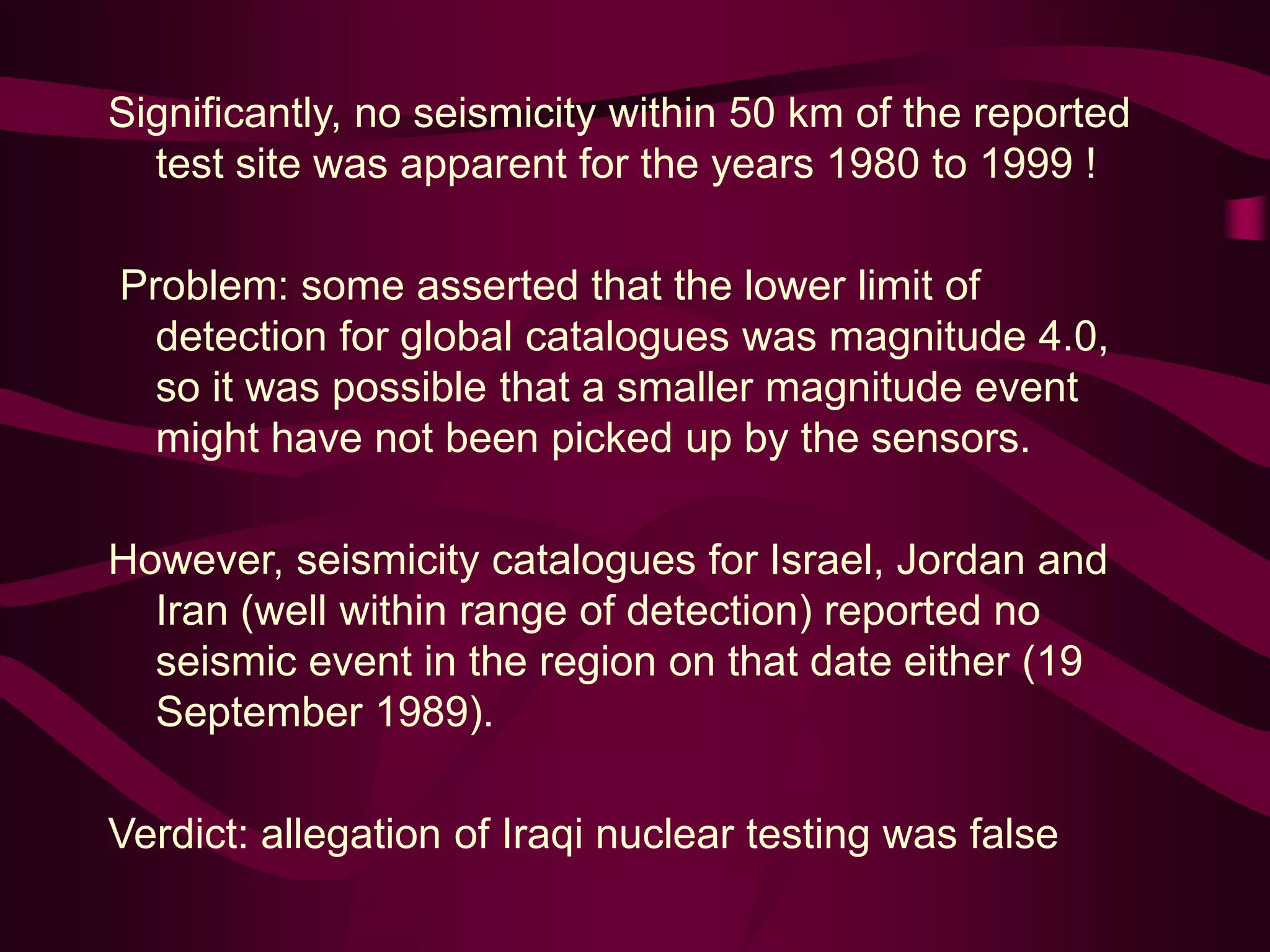 Significantly, no seismicity within 50 km of the reported
test site was apparent for the years 1980 to 1999 !
Problem: some asserted that the lower limit of
detection for global catalogues was magnitude 4.0,
so it was possible that a smaller magnitude event
might have not been picked up by the sensors.
However, seismicity catalogues for Israel, Jordan and
Iran (well within range of detection) reported no
seismic event in the region on that date either (19
September 1989).
Verdict: allegation of Iraqi nuclear testing was false
 