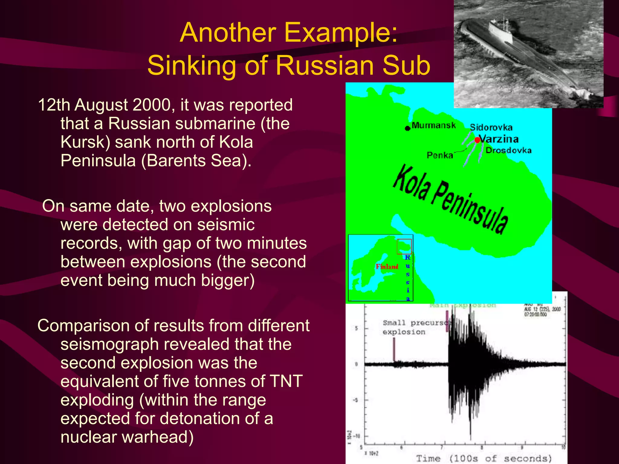 Another Example:
Sinking of Russian Sub
12th August 2000, it was reported
that a Russian submarine (the
Kursk) sank north of Kola
Peninsula (Barents Sea).
On same date, two explosions
were detected on seismic
records, with gap of two minutes
between explosions (the second
event being much bigger)
Comparison of results from different
seismograph revealed that the
second explosion was the
equivalent of five tonnes of TNT
exploding (within the range
expected for detonation of a
nuclear warhead)
 