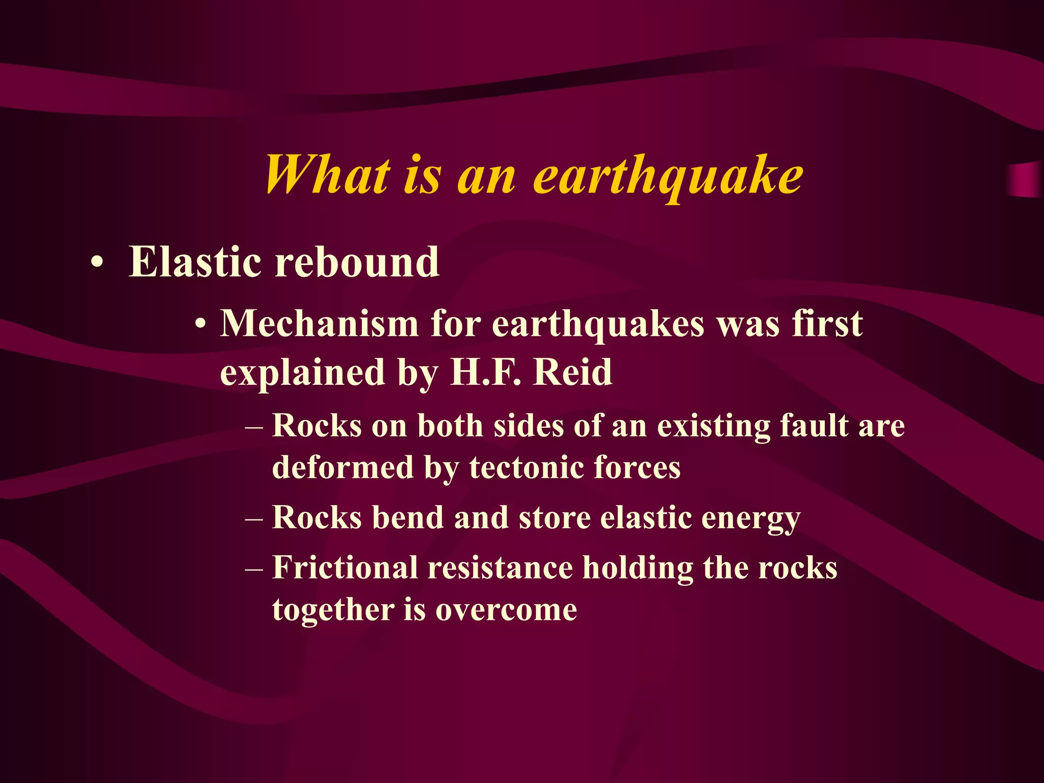 What is an earthquake
• Elastic rebound
• Mechanism for earthquakes was first
explained by H.F. Reid
– Rocks on both sides of an existing fault are
deformed by tectonic forces
– Rocks bend and store elastic energy
– Frictional resistance holding the rocks
together is overcome
 