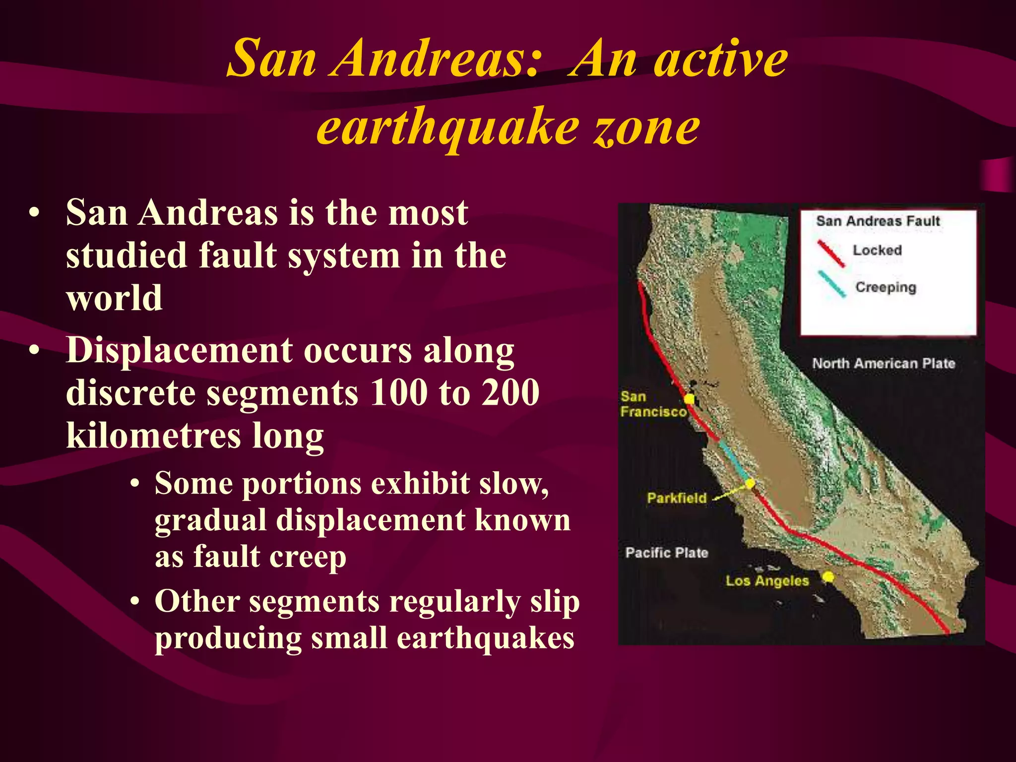 San Andreas: An active
earthquake zone
• San Andreas is the most
studied fault system in the
world
• Displacement occurs along
discrete segments 100 to 200
kilometres long
• Some portions exhibit slow,
gradual displacement known
as fault creep
• Other segments regularly slip
producing small earthquakes
 