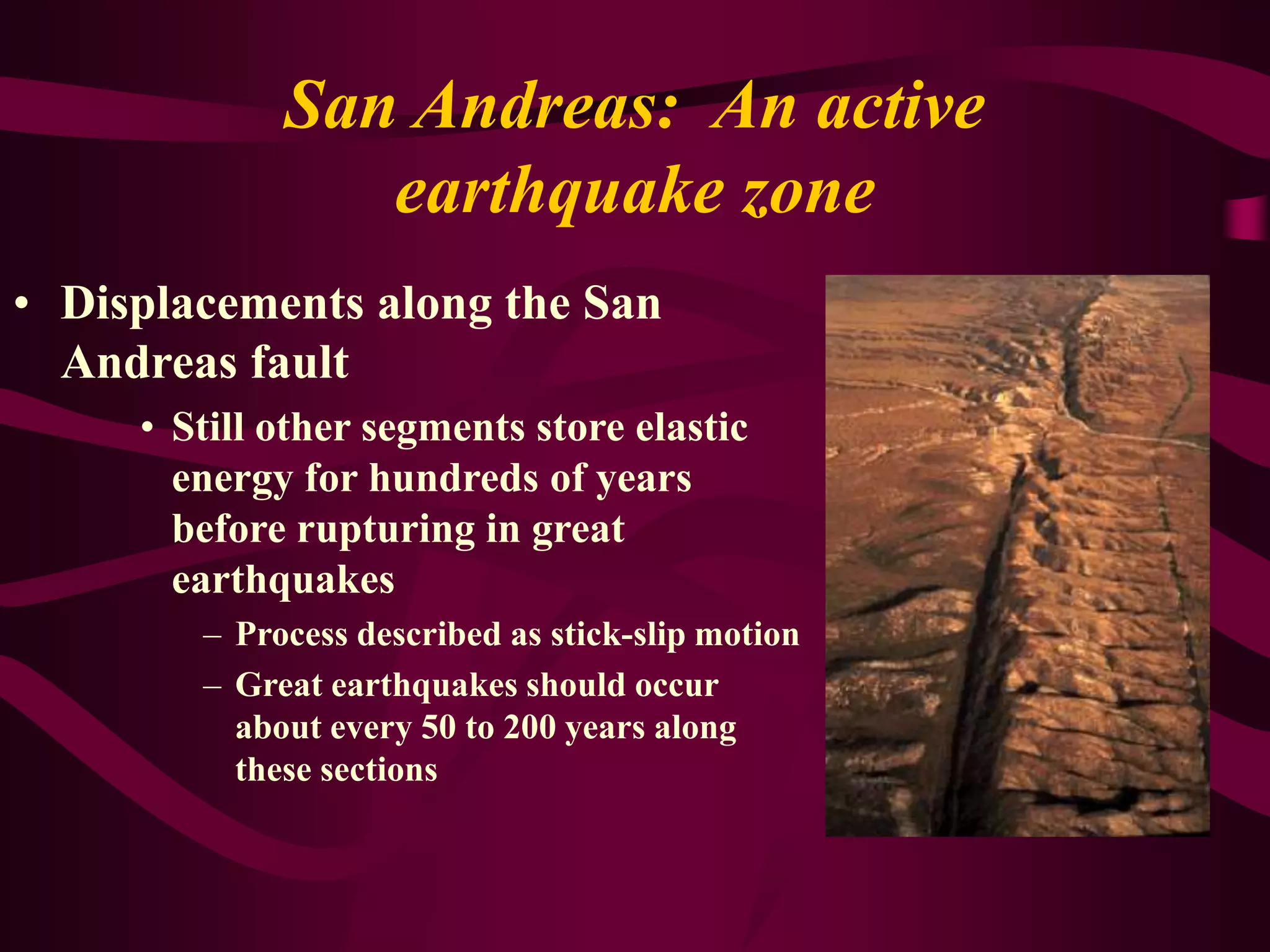 San Andreas: An active
earthquake zone
• Displacements along the San
Andreas fault
• Still other segments store elastic
energy for hundreds of years
before rupturing in great
earthquakes
– Process described as stick-slip motion
– Great earthquakes should occur
about every 50 to 200 years along
these sections
 