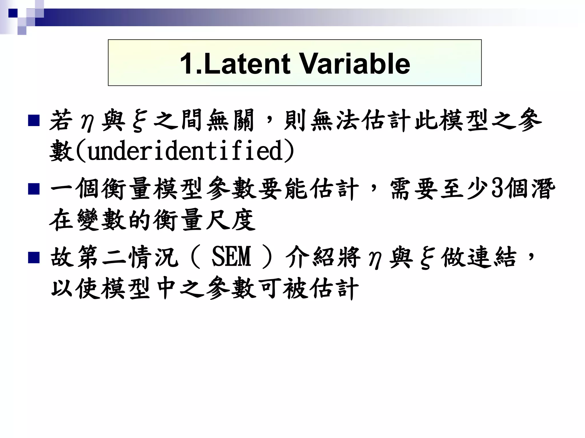  若η與ξ之間無關，則無法估計此模型之參
數(underidentified)
 一個衡量模型參數要能估計，需要至少3個潛
在變數的衡量尺度
 故第二情況（ SEM ）介紹將η與ξ做連結，
以使模型中之參數可被估計
1.Latent Variable
 
