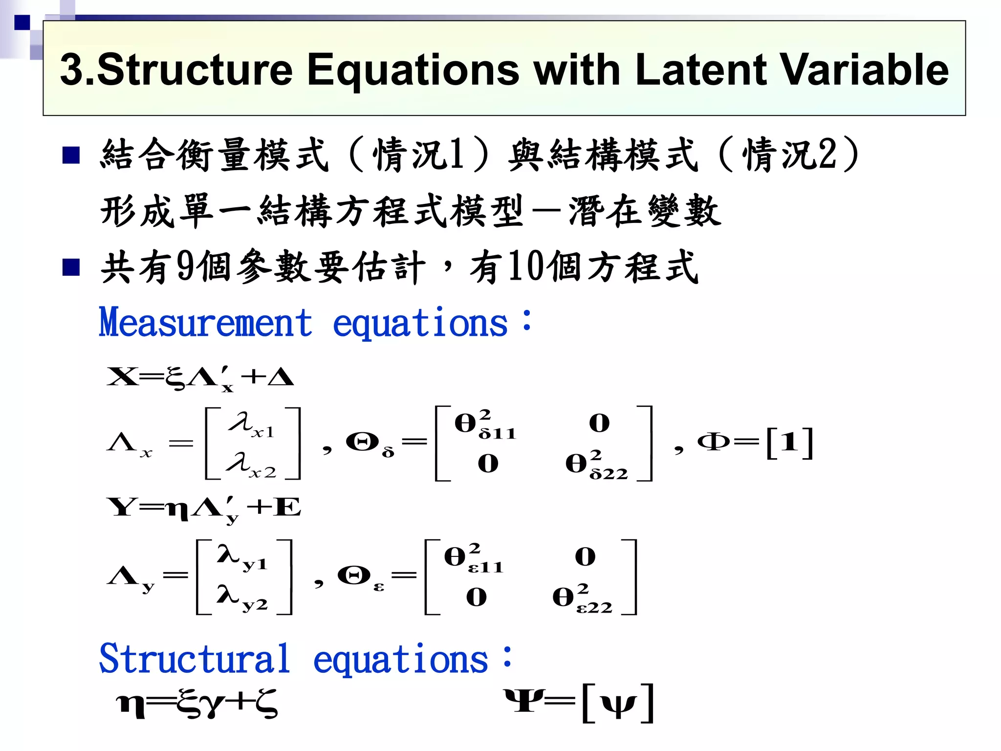  結合衡量模式（情況1）與結構模式（情況2）
形成單一結構方程式模型－潛在變數
 共有9個參數要估計，有10個方程式
Measurement equations：
Structural equations：
 1
2
x
x
x



  
    
   

  
  
   
x
2
δ11
δ 2
δ22
y
2
y1 ε11
y ε 2
y2 ε22
X=ξΛ +Δ
θ 0
, Θ = , = 1
0 θ
Y=ηΛ +E
λ θ 0
Λ = , Θ =
λ 0 θ
3.Structure Equations with Latent Variable
 η=ξγ+ζ Ψ= ψ
 