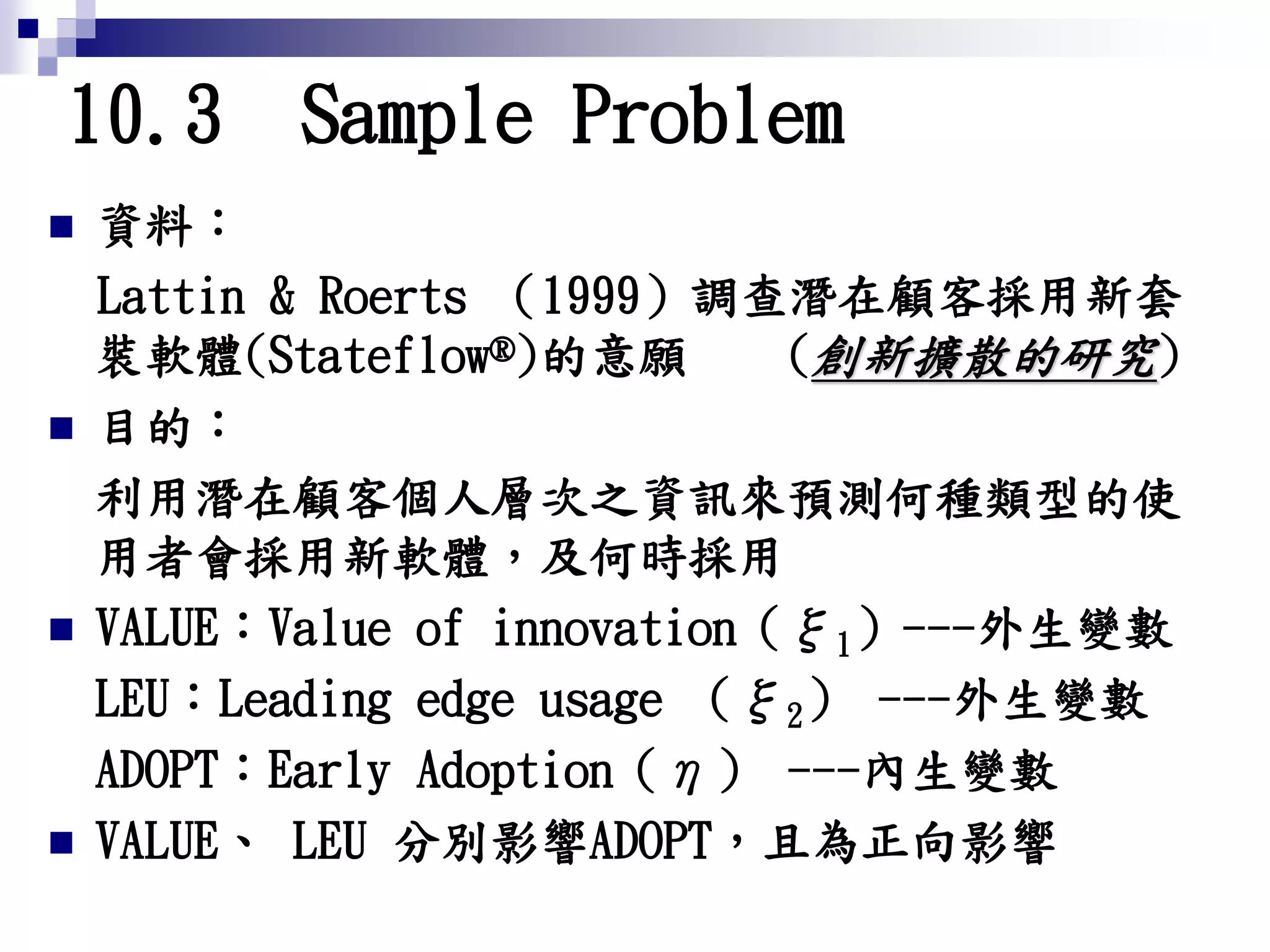 10.3 Sample Problem
 資料：
Lattin & Roerts （1999）調查潛在顧客採用新套
裝軟體(Stateflow®)的意願 (創新擴散的研究)
 目的：
利用潛在顧客個人層次之資訊來預測何種類型的使
用者會採用新軟體，及何時採用
 VALUE：Value of innovation（ξ1）---外生變數
LEU：Leading edge usage （ξ2） ---外生變數
ADOPT：Early Adoption（η） ---內生變數
 VALUE、 LEU 分別影響ADOPT，且為正向影響
 