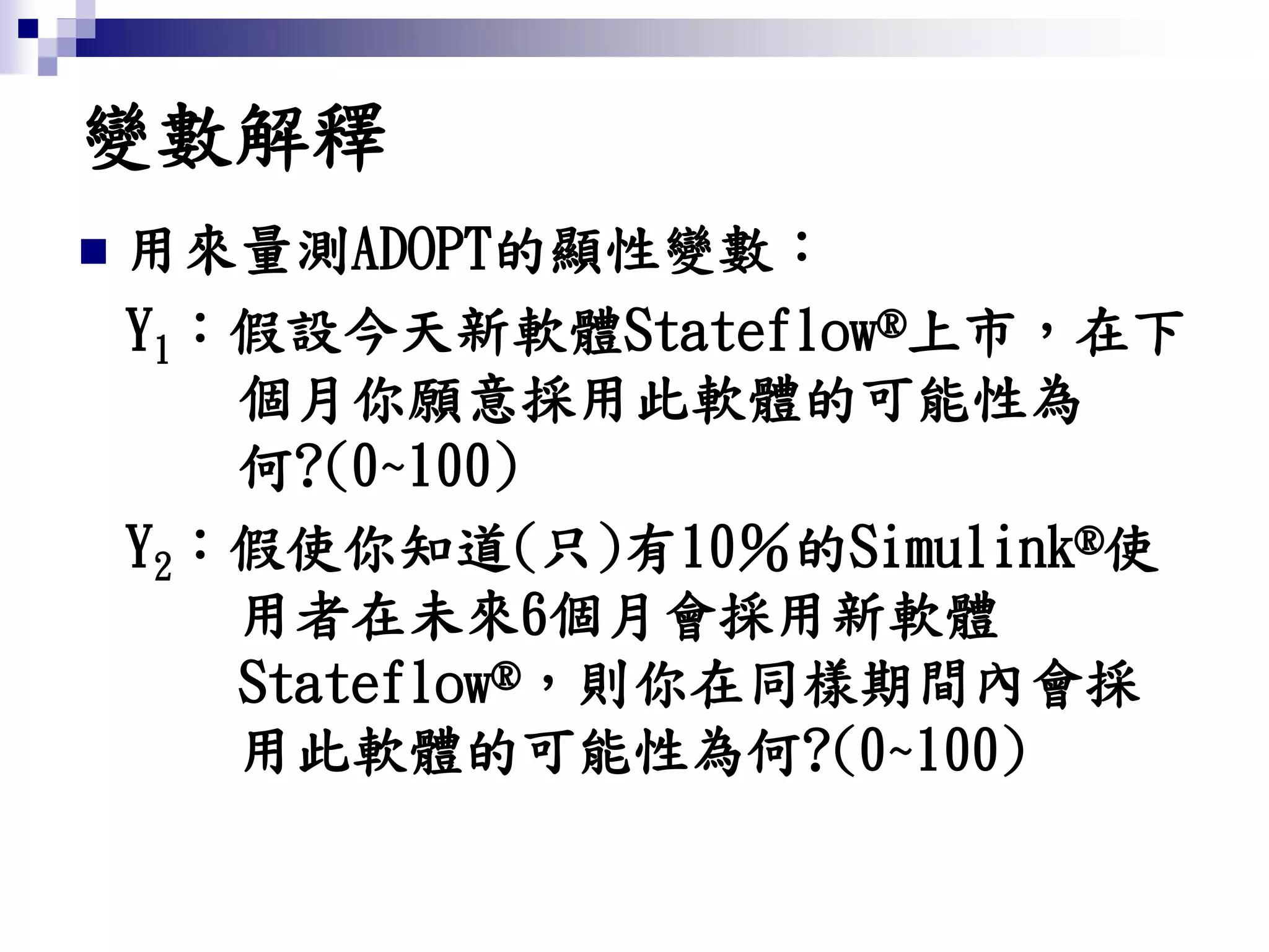變數解釋
 用來量測ADOPT的顯性變數：
Y1：假設今天新軟體Stateflow®上市，在下
個月你願意採用此軟體的可能性為
何?(0~100)
Y2：假使你知道(只)有10％的Simulink®使
用者在未來6個月會採用新軟體
Stateflow®，則你在同樣期間內會採
用此軟體的可能性為何?(0~100)
 