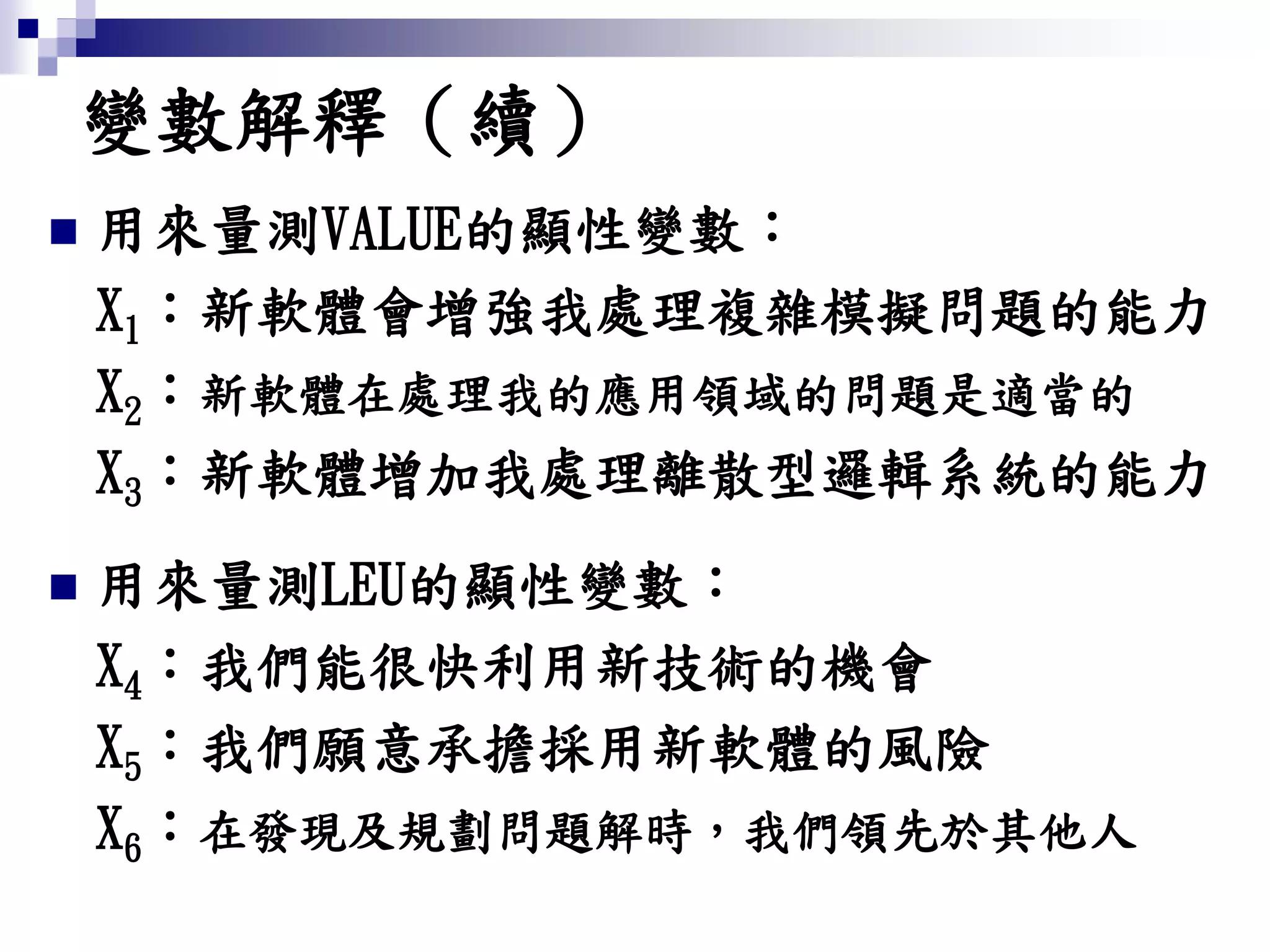  用來量測VALUE的顯性變數：
X1：新軟體會增強我處理複雜模擬問題的能力
X2：新軟體在處理我的應用領域的問題是適當的
X3：新軟體增加我處理離散型邏輯系統的能力
 用來量測LEU的顯性變數：
X4：我們能很快利用新技術的機會
X5：我們願意承擔採用新軟體的風險
X6：在發現及規劃問題解時，我們領先於其他人
變數解釋（續）
 