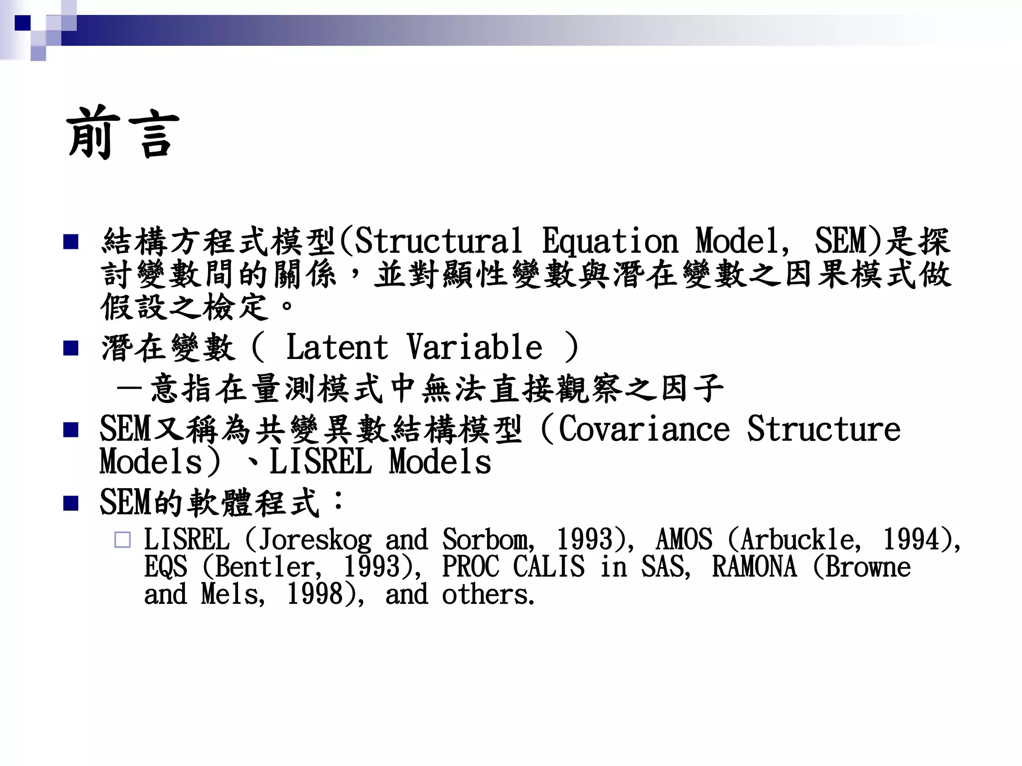 前言
 結構方程式模型(Structural Equation Model, SEM)是探
討變數間的關係，並對顯性變數與潛在變數之因果模式做
假設之檢定。
 潛在變數（ Latent Variable ）
－意指在量測模式中無法直接觀察之因子
 SEM又稱為共變異數結構模型（Covariance Structure
Models）、LISREL Models
 SEM的軟體程式：
 LISREL (Joreskog and Sorbom, 1993), AMOS (Arbuckle, 1994),
EQS (Bentler, 1993), PROC CALIS in SAS, RAMONA (Browne
and Mels, 1998), and others.
 
