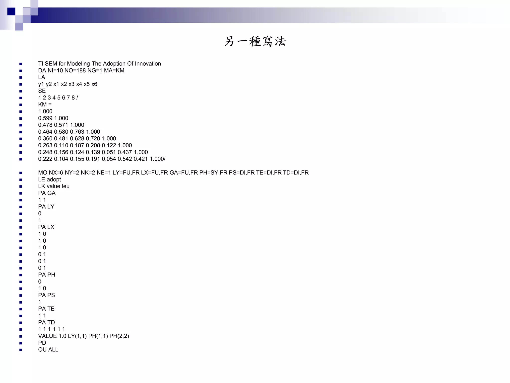 另一種寫法
 TI SEM for Modeling The Adoption Of Innovation
 DA NI=10 NO=188 NG=1 MA=KM
 LA
 y1 y2 x1 x2 x3 x4 x5 x6
 SE
 1 2 3 4 5 6 7 8 /
 KM =
 1.000
 0.599 1.000
 0.478 0.571 1.000
 0.464 0.580 0.763 1.000
 0.360 0.481 0.628 0.720 1.000
 0.263 0.110 0.187 0.208 0.122 1.000
 0.248 0.156 0.124 0.139 0.051 0.437 1.000
 0.222 0.104 0.155 0.191 0.054 0.542 0.421 1.000/
 MO NX=6 NY=2 NK=2 NE=1 LY=FU,FR LX=FU,FR GA=FU,FR PH=SY,FR PS=DI,FR TE=DI,FR TD=DI,FR
 LE adopt
 LK value leu
 PA GA
 1 1
 PA LY
 0
 1
 PA LX
 1 0
 1 0
 1 0
 0 1
 0 1
 0 1
 PA PH
 0
 1 0
 PA PS
 1
 PA TE
 1 1
 PA TD
 1 1 1 1 1 1
 VALUE 1.0 LY(1,1) PH(1,1) PH(2,2)
 PD
 OU ALL
 