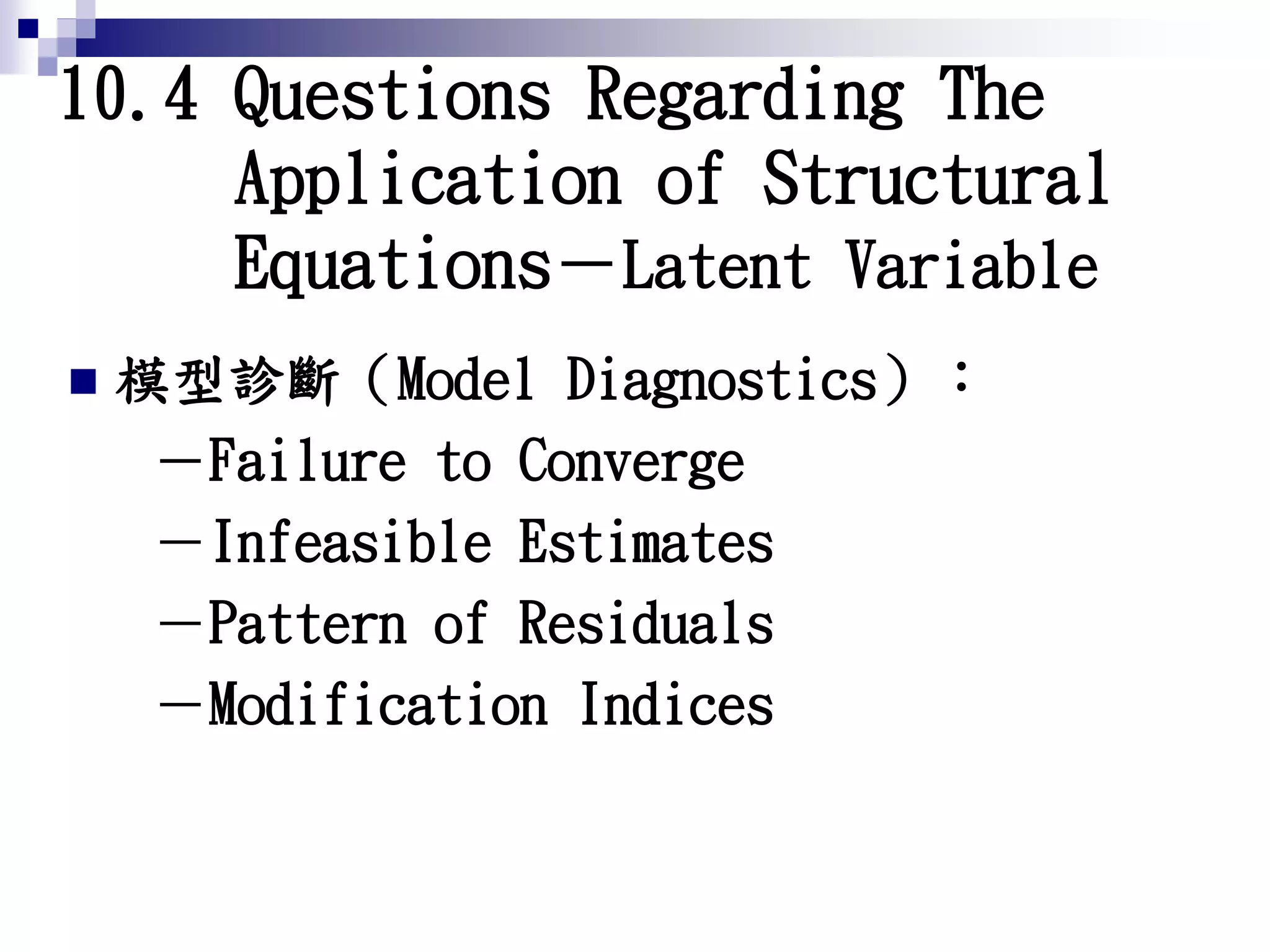 10.4 Questions Regarding The
Application of Structural
Equations－Latent Variable
 模型診斷（Model Diagnostics）：
－Failure to Converge
－Infeasible Estimates
－Pattern of Residuals
－Modification Indices
 
