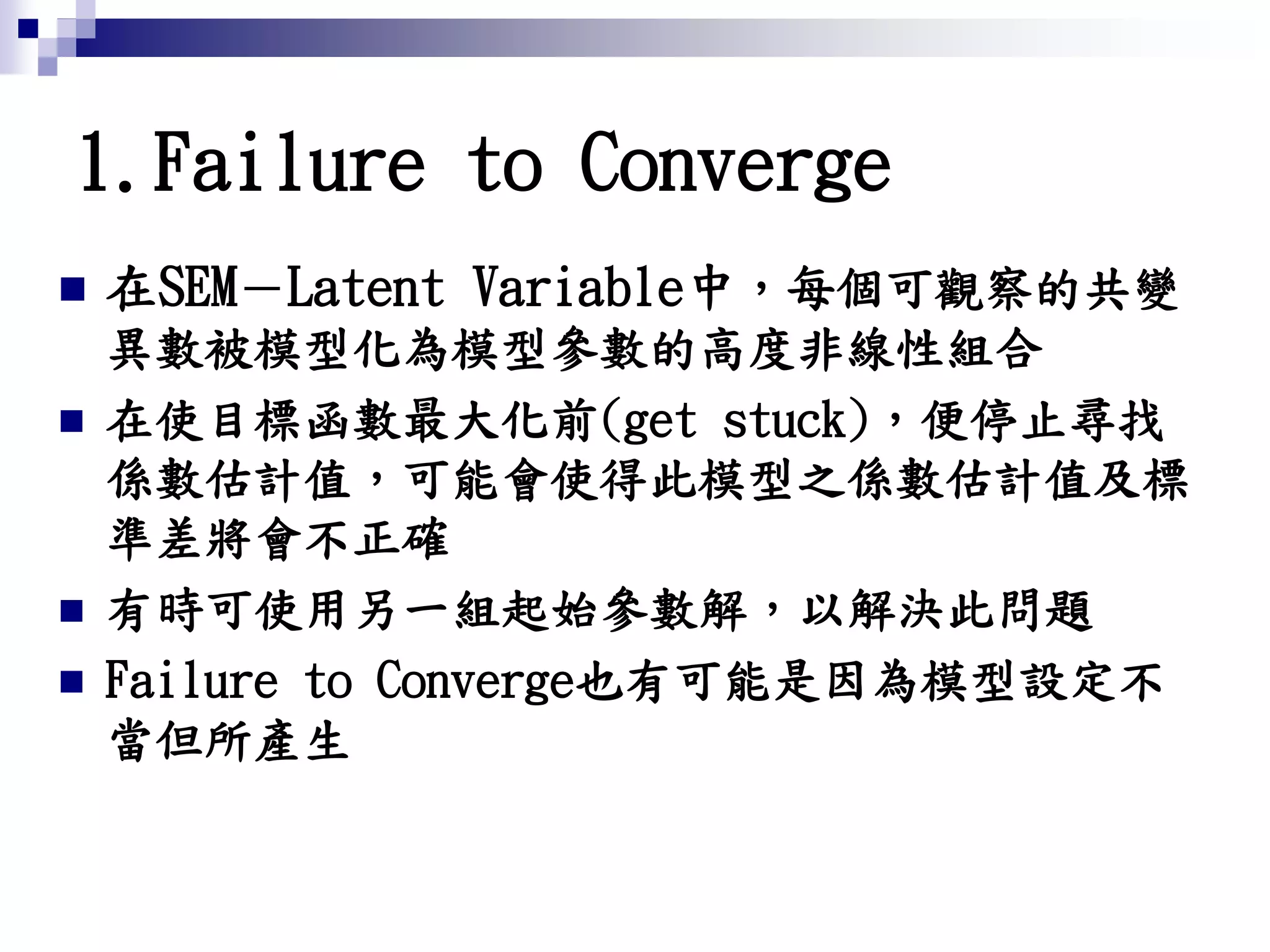 1.Failure to Converge
 在SEM－Latent Variable中，每個可觀察的共變
異數被模型化為模型參數的高度非線性組合
 在使目標函數最大化前(get stuck)，便停止尋找
係數估計值，可能會使得此模型之係數估計值及標
準差將會不正確
 有時可使用另一組起始參數解，以解決此問題
 Failure to Converge也有可能是因為模型設定不
當但所產生
 