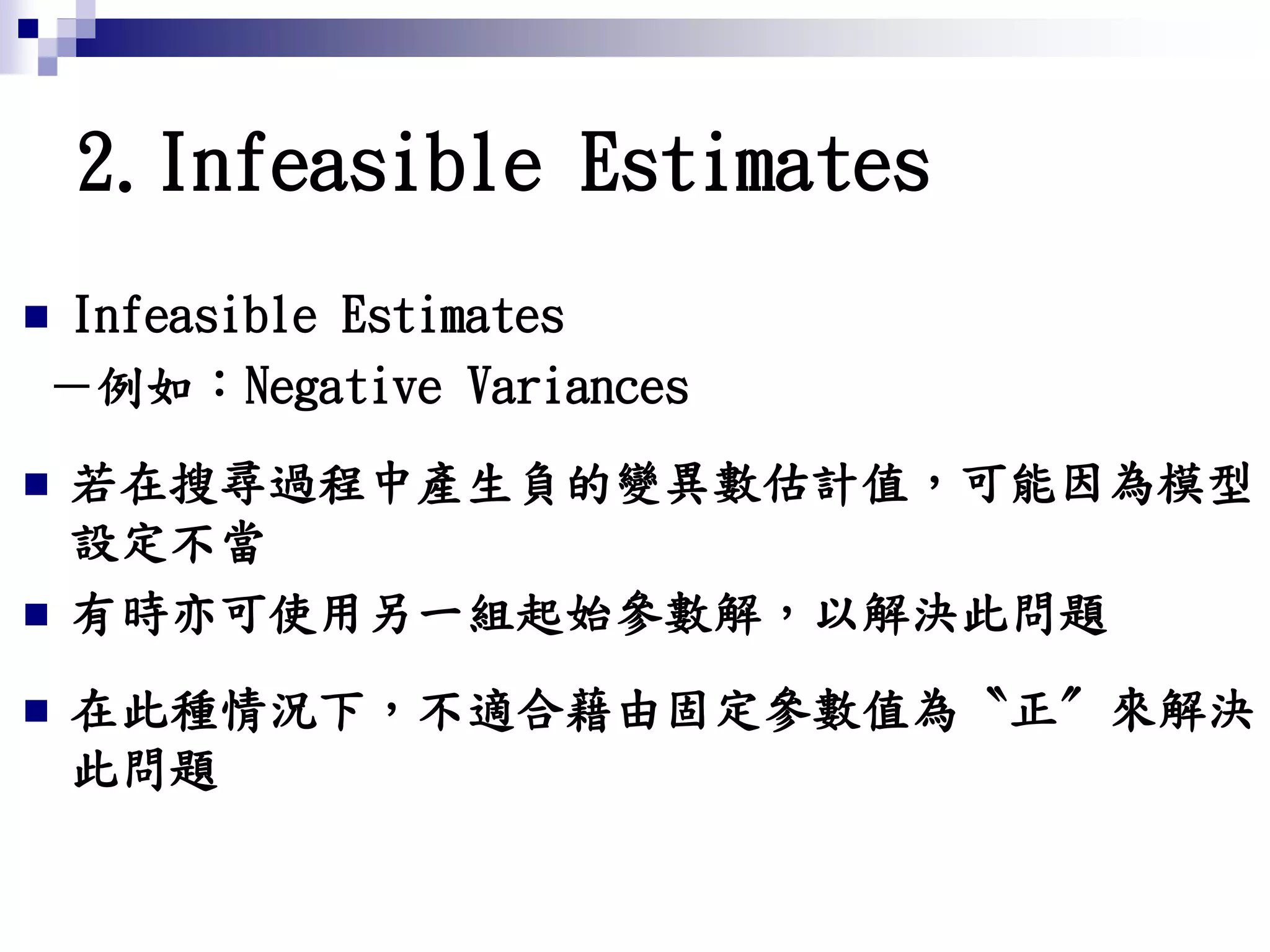 2.Infeasible Estimates
 Infeasible Estimates
－例如：Negative Variances
 若在搜尋過程中產生負的變異數估計值，可能因為模型
設定不當
 有時亦可使用另一組起始參數解，以解決此問題
 在此種情況下，不適合藉由固定參數值為〝正〞來解決
此問題
 