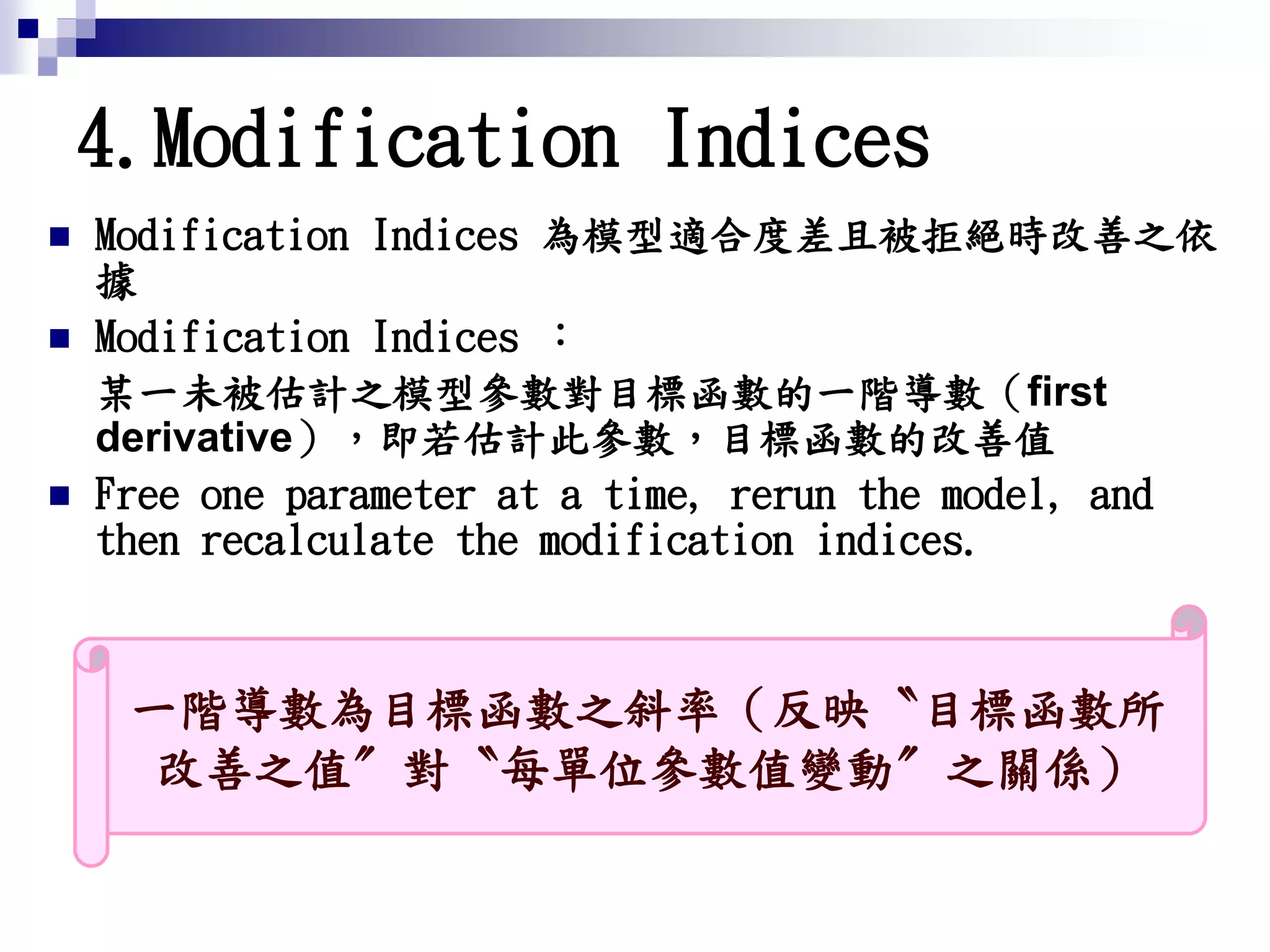 4.Modification Indices
 Modification Indices 為模型適合度差且被拒絕時改善之依
據
 Modification Indices ：
某一未被估計之模型參數對目標函數的一階導數（first
derivative），即若估計此參數，目標函數的改善值
 Free one parameter at a time, rerun the model, and
then recalculate the modification indices.
一階導數為目標函數之斜率（反映〝目標函數所
改善之值〞對〝每單位參數值變動〞之關係）
 