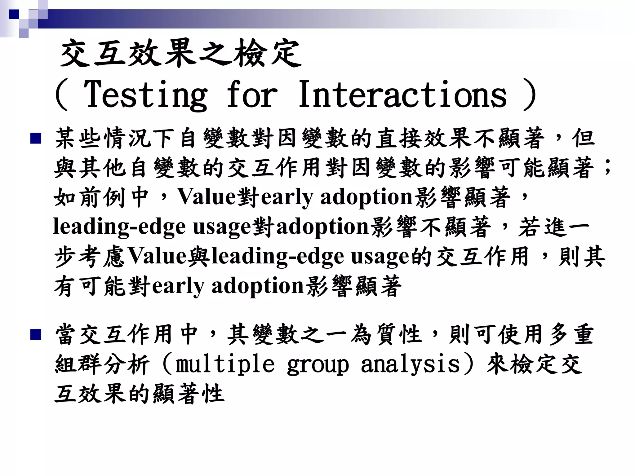 交互效果之檢定
（ Testing for Interactions ）
 某些情況下自變數對因變數的直接效果不顯著，但
與其他自變數的交互作用對因變數的影響可能顯著；
如前例中，Value對early adoption影響顯著，
leading-edge usage對adoption影響不顯著，若進一
步考慮Value與leading-edge usage的交互作用，則其
有可能對early adoption影響顯著
 當交互作用中，其變數之一為質性，則可使用多重
組群分析（multiple group analysis）來檢定交
互效果的顯著性
 
