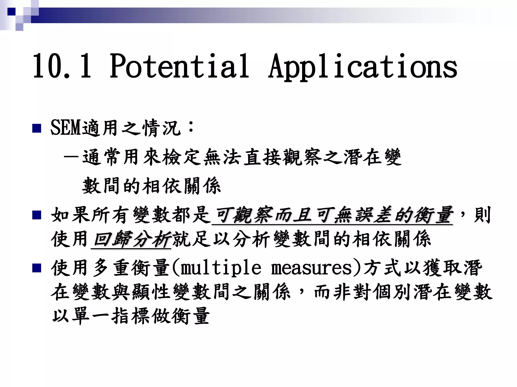 10.1 Potential Applications
 SEM適用之情況：
－通常用來檢定無法直接觀察之潛在變
數間的相依關係
 如果所有變數都是可觀察而且可無誤差的衡量，則
使用回歸分析就足以分析變數間的相依關係
 使用多重衡量(multiple measures)方式以獲取潛
在變數與顯性變數間之關係，而非對個別潛在變數
以單一指標做衡量
 