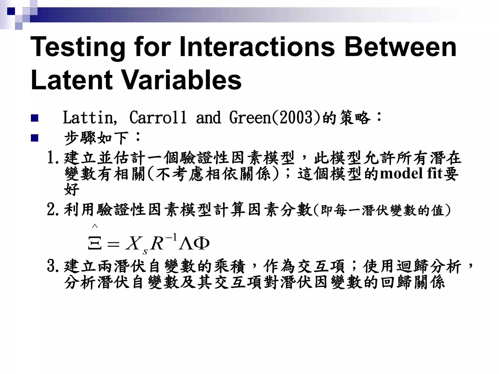 Testing for Interactions Between
Latent Variables
 Lattin, Carroll and Green(2003)的策略：
 步驟如下：
1.建立並估計一個驗證性因素模型，此模型允許所有潛在
變數有相關(不考慮相依關係)；這個模型的model fit要
好
2.利用驗證性因素模型計算因素分數(即每一潛伏變數的值)
3.建立兩潛伏自變數的乘積，作為交互項；使用迴歸分析，
分析潛伏自變數及其交互項對潛伏因變數的回歸關係
 1
^
RXs
 