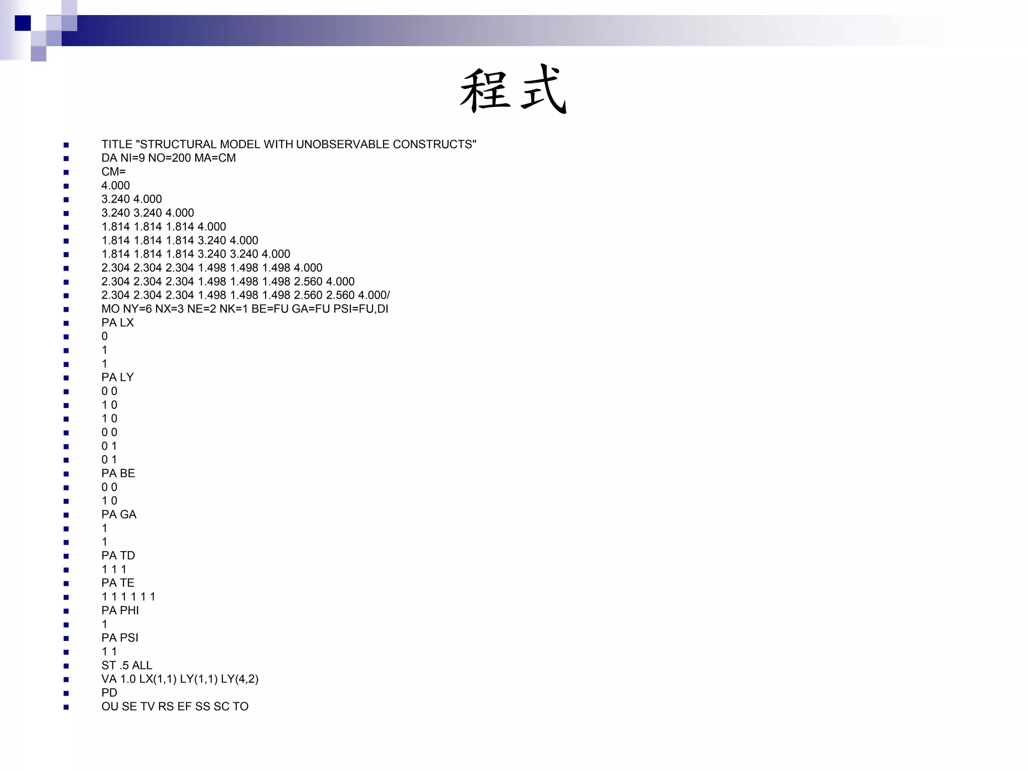 程式
 TITLE "STRUCTURAL MODEL WITH UNOBSERVABLE CONSTRUCTS"
 DA NI=9 NO=200 MA=CM
 CM=
 4.000
 3.240 4.000
 3.240 3.240 4.000
 1.814 1.814 1.814 4.000
 1.814 1.814 1.814 3.240 4.000
 1.814 1.814 1.814 3.240 3.240 4.000
 2.304 2.304 2.304 1.498 1.498 1.498 4.000
 2.304 2.304 2.304 1.498 1.498 1.498 2.560 4.000
 2.304 2.304 2.304 1.498 1.498 1.498 2.560 2.560 4.000/
 MO NY=6 NX=3 NE=2 NK=1 BE=FU GA=FU PSI=FU,DI
 PA LX
 0
 1
 1
 PA LY
 0 0
 1 0
 1 0
 0 0
 0 1
 0 1
 PA BE
 0 0
 1 0
 PA GA
 1
 1
 PA TD
 1 1 1
 PA TE
 1 1 1 1 1 1
 PA PHI
 1
 PA PSI
 1 1
 ST .5 ALL
 VA 1.0 LX(1,1) LY(1,1) LY(4,2)
 PD
 OU SE TV RS EF SS SC TO
 