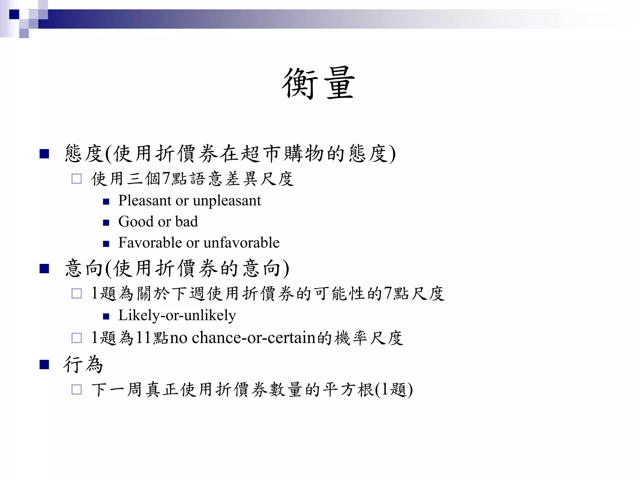 衡量
 態度(使用折價券在超市購物的態度)
 使用三個7點語意差異尺度
 Pleasant or unpleasant
 Good or bad
 Favorable or unfavorable
 意向(使用折價券的意向)
 1題為關於下週使用折價券的可能性的7點尺度
 Likely-or-unlikely
 1題為11點no chance-or-certain的機率尺度
 行為
 下一周真正使用折價券數量的平方根(1題)
 