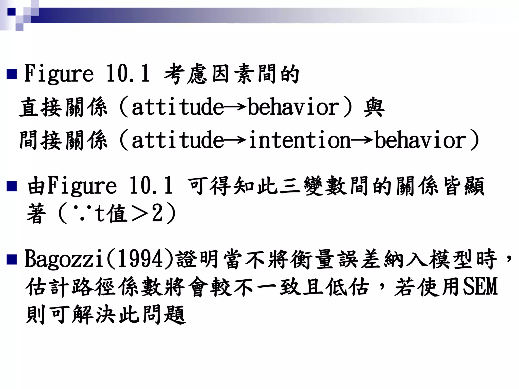  Figure 10.1 考慮因素間的
直接關係（attitude→behavior）與
間接關係（attitude→intention→behavior）
 由Figure 10.1 可得知此三變數間的關係皆顯
著（∵t值＞2）
 Bagozzi(1994)證明當不將衡量誤差納入模型時，
估計路徑係數將會較不一致且低估，若使用SEM
則可解決此問題
 