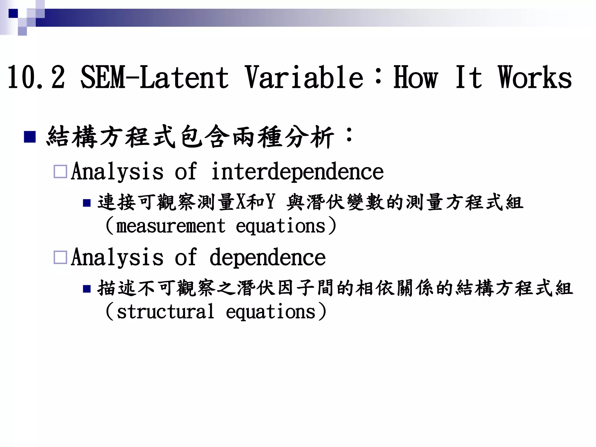 10.2 SEM-Latent Variable：How It Works
 結構方程式包含兩種分析：
Analysis of interdependence
 連接可觀察測量X和Y 與潛伏變數的測量方程式組
（measurement equations）
Analysis of dependence
 描述不可觀察之潛伏因子間的相依關係的結構方程式組
（structural equations）
 