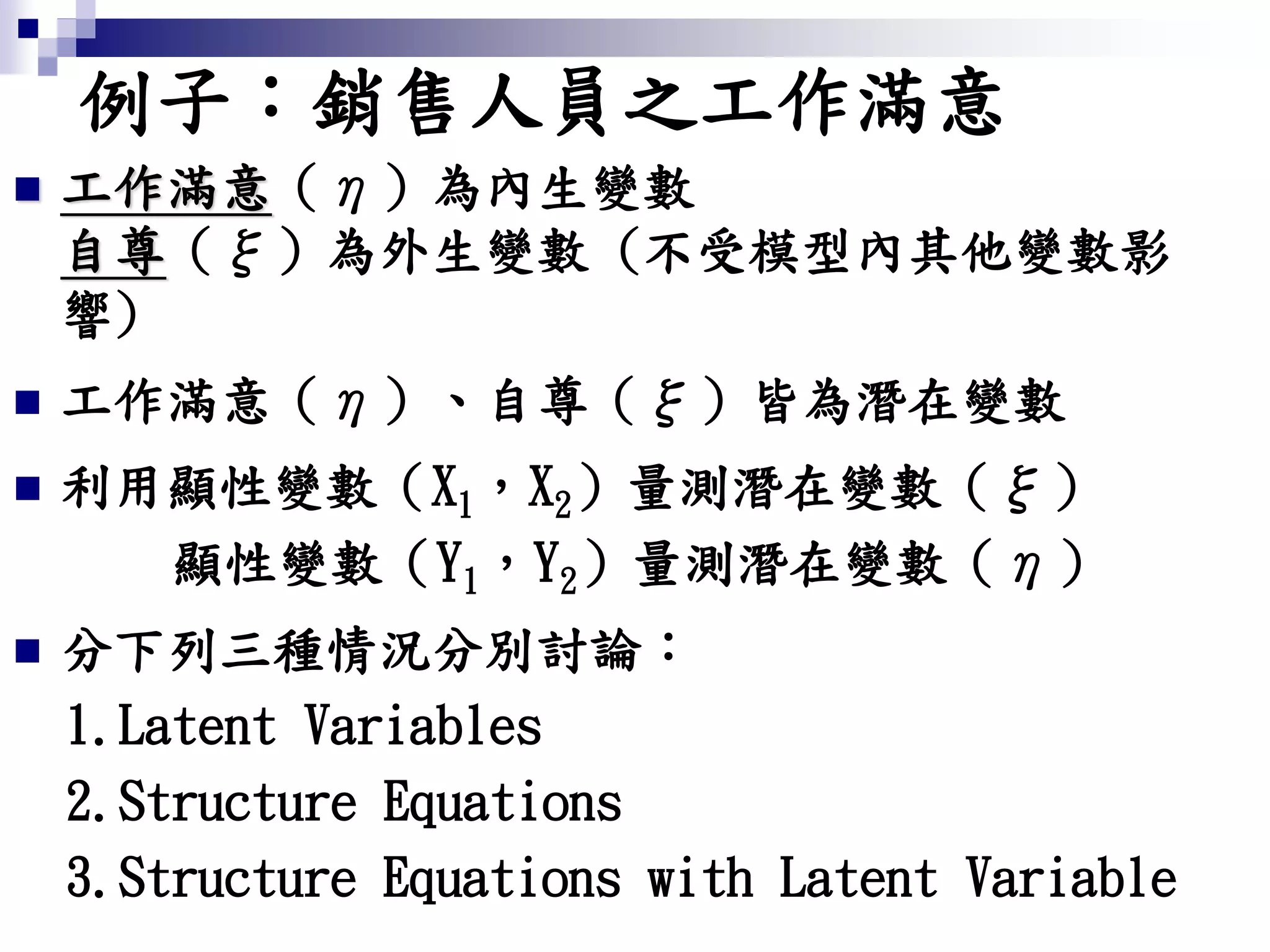例子：銷售人員之工作滿意
 工作滿意（η）為內生變數
自尊（ξ）為外生變數 (不受模型內其他變數影
響)
 工作滿意（η）、自尊（ξ）皆為潛在變數
 利用顯性變數（X1，X2）量測潛在變數（ξ）
顯性變數（Y1，Y2）量測潛在變數（η）
 分下列三種情況分別討論：
1.Latent Variables
2.Structure Equations
3.Structure Equations with Latent Variable
 