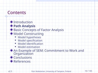 v2.3 Petri Nokelainen, University of Tampere, Finland 10 / 145
Contents
Introduction
Path Analysis
Basic Concepts of Factor Analysis
Model Constructing
 Model hypotheses
 Model specification
 Model identification
 Model estimation
An Example of SEM: Commitment to Work and
Organization
Conclusions
References
 