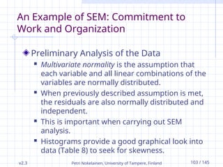 v2.3 Petri Nokelainen, University of Tampere, Finland 103 / 145
An Example of SEM: Commitment to
Work and Organization
Preliminary Analysis of the Data
 Multivariate normality is the assumption that
each variable and all linear combinations of the
variables are normally distributed.
 When previously described assumption is met,
the residuals are also normally distributed and
independent.
 This is important when carrying out SEM
analysis.
 Histograms provide a good graphical look into
data (Table 8) to seek for skewness.
 