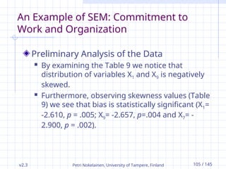 v2.3 Petri Nokelainen, University of Tampere, Finland 105 / 145
An Example of SEM: Commitment to
Work and Organization
Preliminary Analysis of the Data
 By examining the Table 9 we notice that
distribution of variables X1 and X9 is negatively
skewed.
 Furthermore, observing skewness values (Table
9) we see that bias is statistically significant (X1=
-2.610, p = .005; X9= -2.657, p=.004 and X7= -
2.900, p = .002).
 