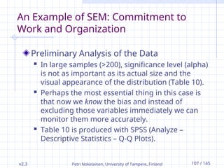 v2.3 Petri Nokelainen, University of Tampere, Finland 107 / 145
An Example of SEM: Commitment to
Work and Organization
Preliminary Analysis of the Data
 In large samples (>200), significance level (alpha)
is not as important as its actual size and the
visual appearance of the distribution (Table 10).
 Perhaps the most essential thing in this case is
that now we know the bias and instead of
excluding those variables immediately we can
monitor them more accurately.
 Table 10 is produced with SPSS (Analyze –
Descriptive Statistics – Q-Q Plots).
 