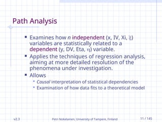 v2.3 Petri Nokelainen, University of Tampere, Finland 11 / 145
Path Analysis
 Examines how n independent (x, IV, Xi, )
variables are statistically related to a
dependent (y, DV, Eta, ) variable.
 Applies the techniques of regression analysis,
aiming at more detailed resolution of the
phenomena under investigation.
 Allows
 Causal interpretation of statistical dependencies
 Examination of how data fits to a theoretical model
 