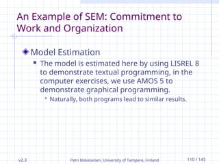 v2.3 Petri Nokelainen, University of Tampere, Finland 110 / 145
An Example of SEM: Commitment to
Work and Organization
Model Estimation
 The model is estimated here by using LISREL 8
to demonstrate textual programming, in the
computer exercises, we use AMOS 5 to
demonstrate graphical programming.
 Naturally, both programs lead to similar results.
 
