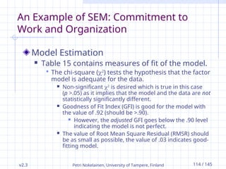 v2.3 Petri Nokelainen, University of Tampere, Finland 114 / 145
An Example of SEM: Commitment to
Work and Organization
Model Estimation
 Table 15 contains measures of fit of the model.
 The chi-square (2
) tests the hypothesis that the factor
model is adequate for the data.
 Non-significant 2
is desired which is true in this case
(p >.05) as it implies that the model and the data are not
statistically significantly different.
 Goodness of Fit Index (GFI) is good for the model with
the value of .92 (should be >.90).
 However, the adjusted GFI goes below the .90 level
indicating the model is not perfect.
 The value of Root Mean Square Residual (RMSR) should
be as small as possible, the value of .03 indicates good-
fitting model.
 