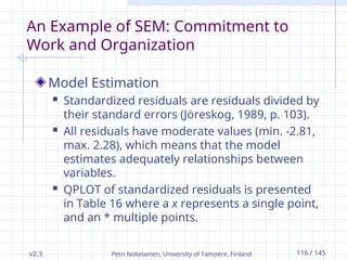 v2.3 Petri Nokelainen, University of Tampere, Finland 116 / 145
An Example of SEM: Commitment to
Work and Organization
Model Estimation
 Standardized residuals are residuals divided by
their standard errors (Jöreskog, 1989, p. 103).
 All residuals have moderate values (min. -2.81,
max. 2.28), which means that the model
estimates adequately relationships between
variables.
 QPLOT of standardized residuals is presented
in Table 16 where a x represents a single point,
and an * multiple points.
 