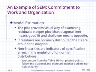 v2.3 Petri Nokelainen, University of Tampere, Finland 117 / 145
An Example of SEM: Commitment to
Work and Organization
Model Estimation
 The plot provides visual way of examining
residuals; steeper plot (than diagonal line)
means good fit and shallower means opposite.
 If residuals are normally distributed the x's are
around the diagonal.
 Non-linearities are indicators of specification
errors in the model or of unnormal
distributions.
 We can see from the Table 16 that plotted points
follow the diagonal and there are neither outliers nor
non-linearity.
 