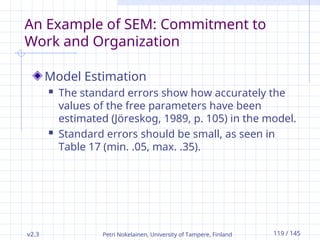 v2.3 Petri Nokelainen, University of Tampere, Finland 119 / 145
An Example of SEM: Commitment to
Work and Organization
Model Estimation
 The standard errors show how accurately the
values of the free parameters have been
estimated (Jöreskog, 1989, p. 105) in the model.
 Standard errors should be small, as seen in
Table 17 (min. .05, max. .35).
 