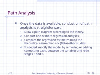 v2.3 Petri Nokelainen, University of Tampere, Finland 12 / 145
Path Analysis
 Once the data is available, conduction of path
analysis is straightforward:
1. Draw a path diagram according to the theory.
2. Conduct one or more regression analyses.
3. Compare the regression estimates (B) to the
theoretical assumptions or (Beta) other studies.
4. If needed, modify the model by removing or adding
connecting paths between the variables and redo
stages 2 and 3.
 