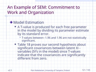 v2.3 Petri Nokelainen, University of Tampere, Finland 121 / 145
An Example of SEM: Commitment to
Work and Organization
Model Estimation
 A T-value is produced for each free parameter
in the model by dividing its parameter estimate
by its standard error.
 T-values between -1.96 and 1.96 are not statistically
significant.
 Table 18 proves our second hypothesis about
significant covariances between latent Xi -
variables (IV’s in the model) since T-values
indicate that the covariances are significantly
different from zero.
 