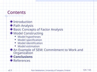 v2.3 Petri Nokelainen, University of Tampere, Finland 129 / 145
Contents
Introduction
Path Analysis
Basic Concepts of Factor Analysis
Model Constructing
 Model hypotheses
 Model specification
 Model identification
 Model estimation
An Example of SEM: Commitment to Work and
Organization
Conclusions
References
 
