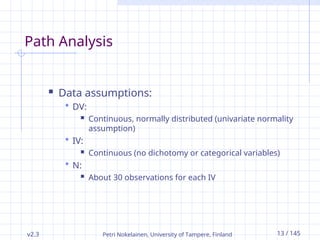 v2.3 Petri Nokelainen, University of Tampere, Finland 13 / 145
Path Analysis
 Data assumptions:
 DV:
 Continuous, normally distributed (univariate normality
assumption)
 IV:
 Continuous (no dichotomy or categorical variables)
 N:
 About 30 observations for each IV
 