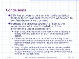 v2.3 Petri Nokelainen, University of Tampere, Finland 130 / 145
Conclusions
SEM has proven to be a very versatile statistical
toolbox for educational researchers when used to
confirm theoretical structures.
Perhaps the greatest strength of SEM is the
requirement of a prior knowledge of the
phenomena under examination.
 In practice, this means that the researcher is testing a
theory which is based on an exact and explicit plan or
design.
 One may also notice that relationships among factors
examined are free of measurement error because it has
been estimated and removed, leaving only common
variance.
 Very complex and multidimensional structures can be
measured with SEM; in that case SEM is the only linear
analysis method that allows complete and simultaneous
tests of all relationships.
 