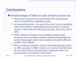 v2.3 Petri Nokelainen, University of Tampere, Finland 131 / 145
Conclusions
Disadvantages of SEM are also simple to point out.
 Researcher must be very careful with the study design
when using SEM for exploratory work.
 As mentioned earlier, the use of the term ‘causal modeling’
referring to SEM is misleading because there is nothing
causal, in the sense of inferring causality, about the use of
SEM.
 SEM's ability to analyze more complex relationships
produces more complex models: Statistical language has
turned into jargon due to vast supply of analytic software
(LISREL, EQS, AMOS).
 When analyzing scientific reports methodologically based
on SEM, usually a LISREL model, one notices that they lack
far too often decent identification inspection which is a
prerequisite to parameter estimation.
 