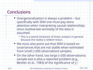 v2.3 Petri Nokelainen, University of Tampere, Finland 132 / 145
Conclusions
 Overgeneralization is always a problem – but
specifically with SEM one must pay extra
attention when interpreting causal relationships
since multivariate normality of the data is
assumed.
 This is a severe limitation of linear analysis in general
because the reality is seldom linear.
 We must also point out that SEM is based on
covariances that are not stable when estimated
from small (<200 observation) samples.
 On the other hand, too large (>200 observations)
sample size is also a reported problem (e.g.,
Bentler et al., 1983) of the significance of 2
.
 