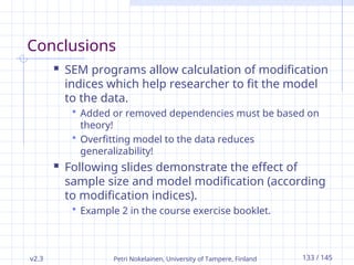 v2.3 Petri Nokelainen, University of Tampere, Finland 133 / 145
Conclusions
 SEM programs allow calculation of modification
indices which help researcher to fit the model
to the data.
 Added or removed dependencies must be based on
theory!
 Overfitting model to the data reduces
generalizability!
 Following slides demonstrate the effect of
sample size and model modification (according
to modification indices).
 Example 2 in the course exercise booklet.
 