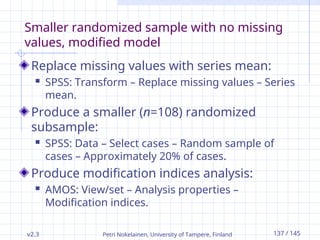 v2.3 Petri Nokelainen, University of Tampere, Finland 137 / 145
Smaller randomized sample with no missing
values, modified model
Replace missing values with series mean:
 SPSS: Transform – Replace missing values – Series
mean.
Produce a smaller (n=108) randomized
subsample:
 SPSS: Data – Select cases – Random sample of
cases – Approximately 20% of cases.
Produce modification indices analysis:
 AMOS: View/set – Analysis properties –
Modification indices.
 