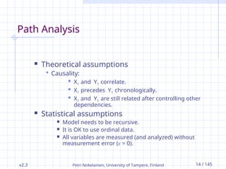 v2.3 Petri Nokelainen, University of Tampere, Finland 14 / 145
Path Analysis
 Theoretical assumptions
 Causality:
 X1 and Y1 correlate.
 X1 precedes Y1 chronologically.
 X1 and Y1 are still related after controlling other
dependencies.
 Statistical assumptions
 Model needs to be recursive.
 It is OK to use ordinal data.
 All variables are measured (and analyzed) without
measurement error ( = 0).
 