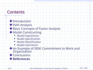 v2.3 Petri Nokelainen, University of Tampere, Finland 141 / 145
Contents
Introduction
Path Analysis
Basic Concepts of Factor Analysis
Model Constructing
 Model hypotheses
 Model specification
 Model identification
 Model estimation
An Example of SEM: Commitment to Work and
Organization
Conclusions
References
 