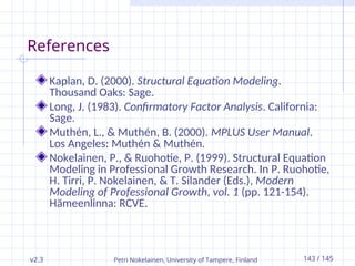 v2.3 Petri Nokelainen, University of Tampere, Finland 143 / 145
References
Kaplan, D. (2000). Structural Equation Modeling.
Thousand Oaks: Sage.
Long, J. (1983). Confirmatory Factor Analysis. California:
Sage.
Muthén, L., & Muthén, B. (2000). MPLUS User Manual.
Los Angeles: Muthén & Muthén.
Nokelainen, P., & Ruohotie, P. (1999). Structural Equation
Modeling in Professional Growth Research. In P. Ruohotie,
H. Tirri, P. Nokelainen, & T. Silander (Eds.), Modern
Modeling of Professional Growth, vol. 1 (pp. 121-154).
Hämeenlinna: RCVE.
 