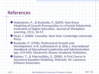 v2.3 Petri Nokelainen, University of Tampere, Finland 144 / 145
References
Nokelainen, P., & Ruohotie, P. (2009). Non-linear
Modeling of Growth Prerequisites in a Finnish Polytechnic
Institution of Higher Education. Journal of Workplace
Learning, 21(1), 36-57.
Pearl, J. (2000). Causality. New York: Cambridge University
Press.
Ruohotie, P. (1996). Professional Growth and
Development. In K. Leithwood et al. (Eds.), International
Handbook of Educational Leadership and Administration
(pp. 419-445). Dordrecht: Kluwer Academic Publishers.
Raykov, T., & Marcoulides, G. (2000). A First Course in
Structural Equation Modeling. Mahwah, NJ: Lawrence
Erlbaum Associates.
 