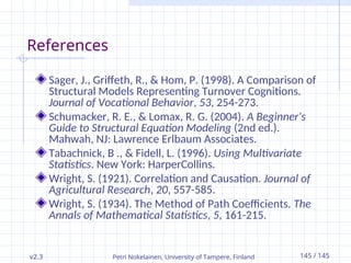 v2.3 Petri Nokelainen, University of Tampere, Finland 145 / 145
References
Sager, J., Griffeth, R., & Hom, P. (1998). A Comparison of
Structural Models Representing Turnover Cognitions.
Journal of Vocational Behavior, 53, 254-273.
Schumacker, R. E., & Lomax, R. G. (2004). A Beginner's
Guide to Structural Equation Modeling (2nd ed.).
Mahwah, NJ: Lawrence Erlbaum Associates.
Tabachnick, B ., & Fidell, L. (1996). Using Multivariate
Statistics. New York: HarperCollins.
Wright, S. (1921). Correlation and Causation. Journal of
Agricultural Research, 20, 557-585.
Wright, S. (1934). The Method of Path Coefficients. The
Annals of Mathematical Statistics, 5, 161-215.
 