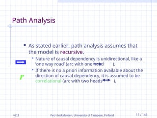 v2.3 Petri Nokelainen, University of Tampere, Finland 15 / 145
Path Analysis
 As stated earlier, path analysis assumes that
the model is recursive.
 Nature of causal dependency is unidirectional, like a
’one way road’ (arc with one head ).
 If there is no a priori information available about the
direction of causal dependency, it is assumed to be
correlational (arc with two heads ).
r
 